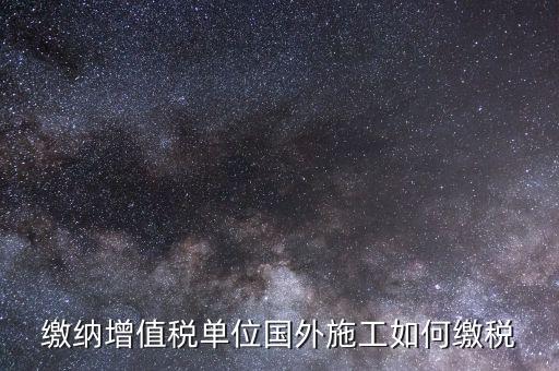 工程施工增值稅如何交，繳納增值稅單位國外施工如何繳稅