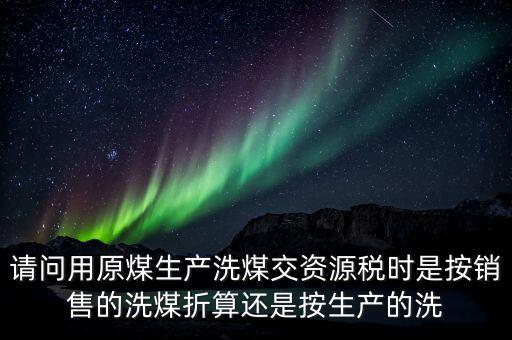請問用原煤生產洗煤交資源稅時是按銷售的洗煤折算還是按生產的洗