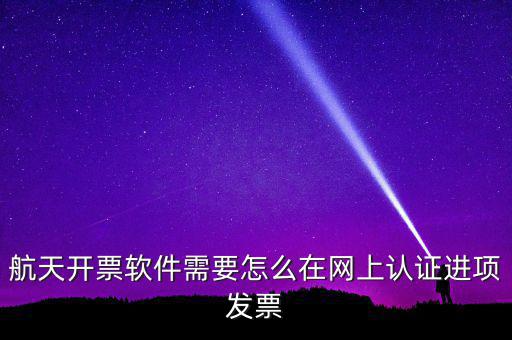 航天盤如何勾選認(rèn)證，航天開票軟件需要怎么在網(wǎng)上認(rèn)證進(jìn)項(xiàng)發(fā)票