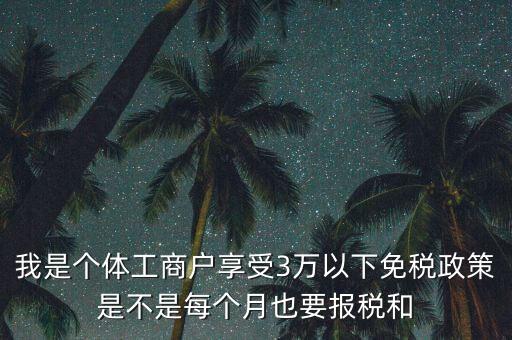 3萬以下免稅如何處理，我是個(gè)體工商戶享受3萬以下免稅政策是不是每個(gè)月也要報(bào)稅和