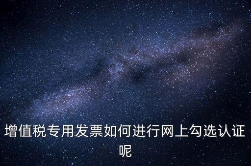專票如何網(wǎng)上認(rèn)證，怎么在網(wǎng)上認(rèn)證增值稅專用發(fā)票