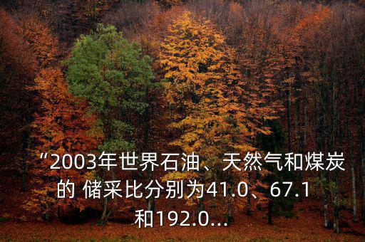 “2003年世界石油、天然氣和煤炭的 儲(chǔ)采比分別為41.0、67.1和192.0...