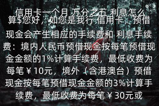  信用卡一個月 萬分之五 利息怎么算$您好，如您是我行 信用卡，預(yù)借現(xiàn)金會產(chǎn)生相應(yīng)的手續(xù)費(fèi)和 利息手續(xù)費(fèi)：境內(nèi)人民幣預(yù)借現(xiàn)金按每筆預(yù)借現(xiàn)金金額的1%計(jì)算手續(xù)費(fèi)，最低收費(fèi)為每筆￥10元，境外（含港澳臺）預(yù)借現(xiàn)金按每筆預(yù)借現(xiàn)金金額的3%計(jì)算手續(xù)費(fèi)，最低收費(fèi)為每筆￥30元或