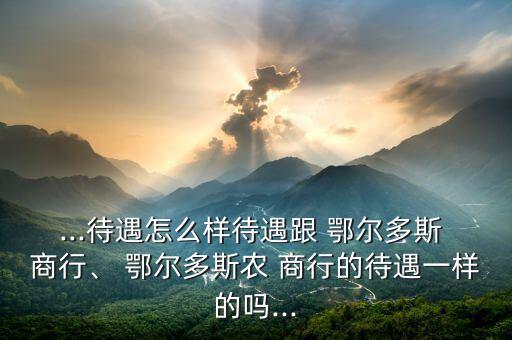 ...待遇怎么樣待遇跟 鄂爾多斯 商行、 鄂爾多斯農(nóng) 商行的待遇一樣的嗎...