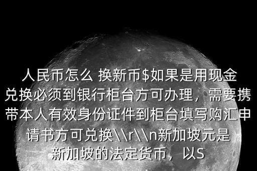  人民幣怎么 換新幣$如果是用現(xiàn)金兌換必須到銀行柜臺(tái)方可辦理，需要攜帶本人有效身份證件到柜臺(tái)填寫購(gòu)匯申請(qǐng)書方可兌換\\r\\n新加坡元是新加坡的法定貨幣，以S