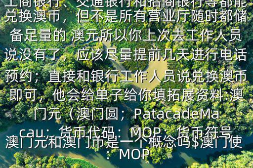 澳門元和澳門幣是一個概念嗎$澳門使用的是澳幣，也叫澳門元;中國銀行、工商銀行、交通銀行和招商銀行等都能兌換澳幣，但不是所有營業(yè)廳隨時都儲備足量的 澳元所以你上次去工作人員說沒有了，應(yīng)該盡量提前幾天進行電話預(yù)約；直接和銀行工作人員說兌換澳幣即可，他會給單子給你填拓展資料:澳門元（澳門圓；PatacadeMacau；貨幣代碼：MOP；貨幣符號：MOP