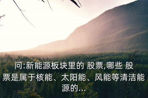 問:新能源板塊里的 股票,哪些 股票是屬于核能、太陽能、風(fēng)能等清潔能源的...
