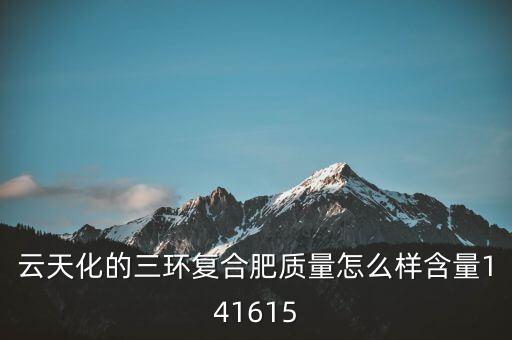 云天化大小三環(huán)是什么意思，云天化的三環(huán)復合肥質(zhì)量怎么樣含量141615