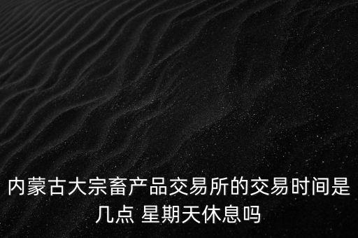 伊利為什么要出售牧業(yè)，內(nèi)蒙古大宗畜產(chǎn)品交易所的交易時間是幾點 星期天休息嗎