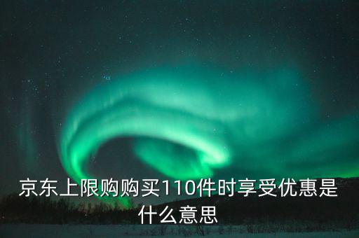 京東禮品購是什么意思，京東上限購購買110件時享受優(yōu)惠是什么意思