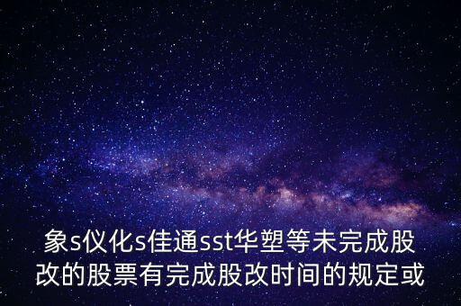 s佳通什么時候股改，象s儀化s佳通sst華塑等未完成股改的股票有完成股改時間的規(guī)定或