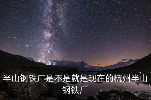 杭州鋼鐵廠做什么的，半山鋼鐵廠是不是就是現(xiàn)在的杭州半山鋼鐵廠