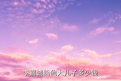 李嘉誠財產(chǎn)為什么給兒子，李嘉誠給他大兒子多少錢