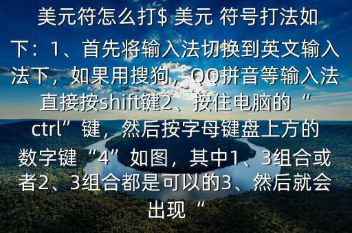  美元符怎么打$ 美元 符號(hào)打法如下：1、首先將輸入法切換到英文輸入法下，如果用搜狗，QQ拼音等輸入法直接按shift鍵2、按住電腦的“ctrl”鍵，然后按字母鍵盤上方的數(shù)字鍵“4”如圖，其中1、3組合或者2、3組合都是可以的3、然后就會(huì)出現(xiàn)“