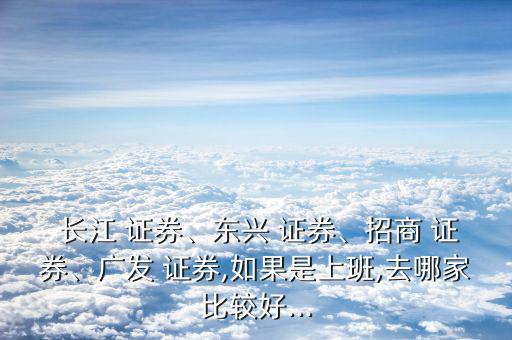  長(zhǎng)江 證券、東興 證券、招商 證券、廣發(fā) 證券,如果是上班,去哪家比較好...
