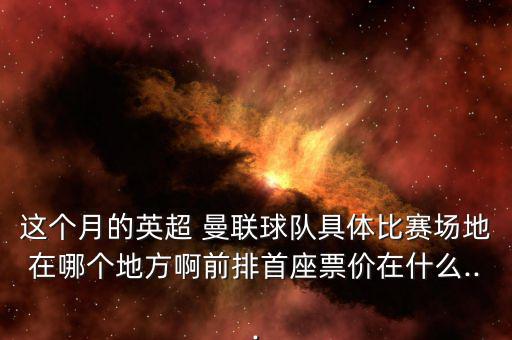 這個月的英超 曼聯(lián)球隊(duì)具體比賽場地在哪個地方啊前排首座票價在什么...