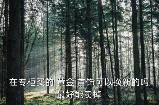 在專柜買(mǎi)的 黃金 首飾可以換新的嗎最好能賣(mài)掉