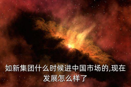 如新集團(tuán)什么時(shí)候進(jìn)中國市場的,現(xiàn)在發(fā)展怎么樣了
