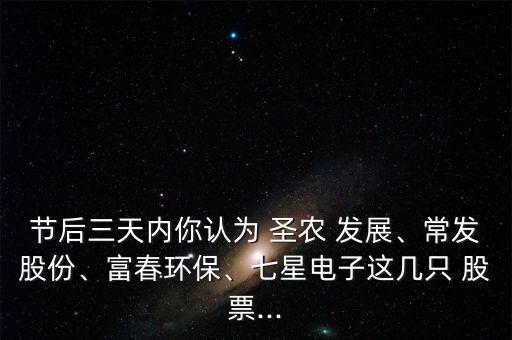 節(jié)后三天內(nèi)你認(rèn)為 圣農(nóng) 發(fā)展、常發(fā)股份、富春環(huán)保、七星電子這幾只 股票...