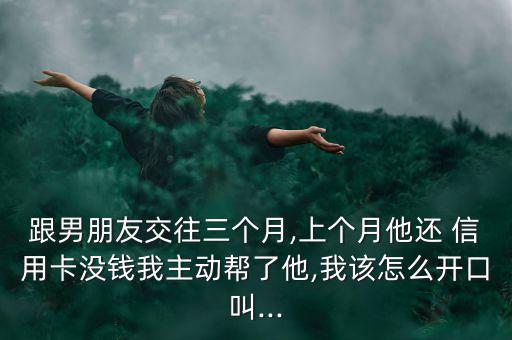 跟男朋友交往三個(gè)月,上個(gè)月他還 信用卡沒錢我主動幫了他,我該怎么開口叫...