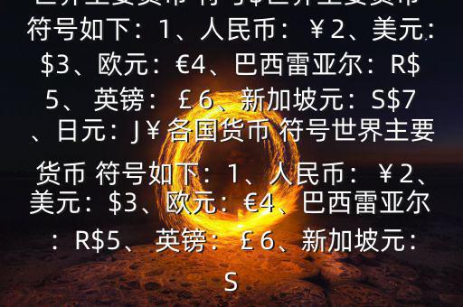 世界主要貨幣 符號(hào)$世界主要貨幣 符號(hào)如下：1、人民幣：￥2、美元：$3、歐元：€4、巴西雷亞爾：R$5、 英鎊：￡6、新加坡元：S$7、日元：J￥各國貨幣 符號(hào)世界主要貨幣 符號(hào)如下：1、人民幣：￥2、美元：$3、歐元：€4、巴西雷亞爾：R$5、 英鎊：￡6、新加坡元：S