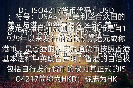  美元與港元的符號怎么區(qū)分$ 美元符號是＄，港幣符號是：HK$或HKD，為了區(qū)別， 美元用U.S.$，加元用Can$，澳元用A$，港元用HK$來表示 美元（貨幣縮寫：USD；ISO4217貨幣代碼：USD；符號：USA$）是美利堅(jiān)合眾國的法定貨幣目前流通的 美元紙幣是自1929年以來發(fā)行的各版鈔票港元或稱港幣，是香港的法定流通貨幣按照香港基本法和中英聯(lián)合聲明，香港的自治權(quán)包括自行發(fā)行貨幣的權(quán)力其正式的ISO4217簡稱為HKD；標(biāo)志為HK