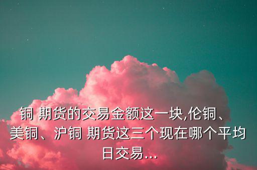 銅 期貨的交易金額這一塊,倫銅、 美銅、滬銅 期貨這三個現(xiàn)在哪個平均日交易...