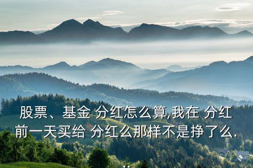 股票、基金 分紅怎么算,我在 分紅前一天買給 分紅么那樣不是掙了么...