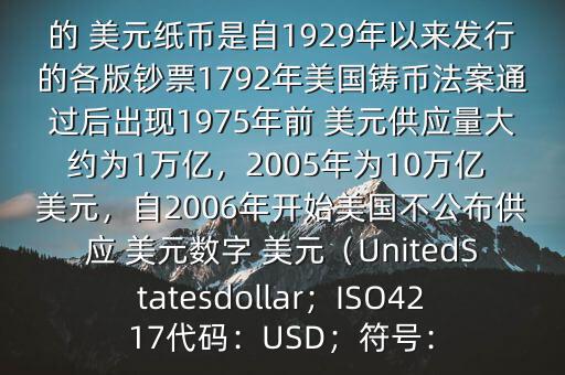 朋友, 美元是在何時誕生的在它誕生以來,共發(fā)行了多少 美元$目前流通的 美元紙幣是自1929年以來發(fā)行的各版鈔票1792年美國鑄幣法案通過后出現(xiàn)1975年前 美元供應(yīng)量大約為1萬億，2005年為10萬億 美元，自2006年開始美國不公布供應(yīng) 美元數(shù)字 美元（UnitedStatesdollar；ISO4217代碼：USD；符號：