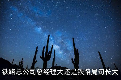 鐵路公司總經(jīng)理什么級(jí)別，鐵路總公司總經(jīng)理大還是鐵路局句長(zhǎng)大
