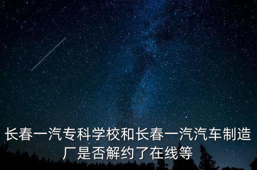 長(zhǎng)春一汽專科學(xué)校和長(zhǎng)春一汽汽車制造廠是否解約了在線等