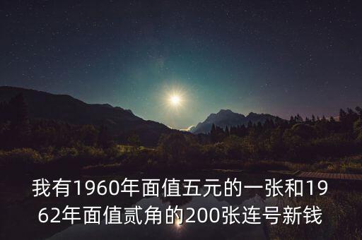 我有1960年面值五元的一張和1962年面值貳角的200張連號(hào)新錢(qián)