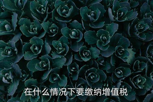 什么情況下5天交一次增值稅，什么情況下才應該繳納增值稅呢