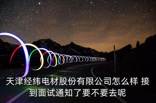 經(jīng)緯電材收購什么資產(chǎn)，天津經(jīng)緯電材股份有限公司怎么樣 接到面試通知了要不要去呢