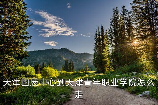 天津國展中心到天津青年職業(yè)學院怎么走