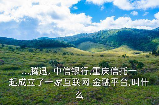 ...騰迅, 中信銀行,重慶信托一起成立了一家互聯網 金融平臺,叫什么