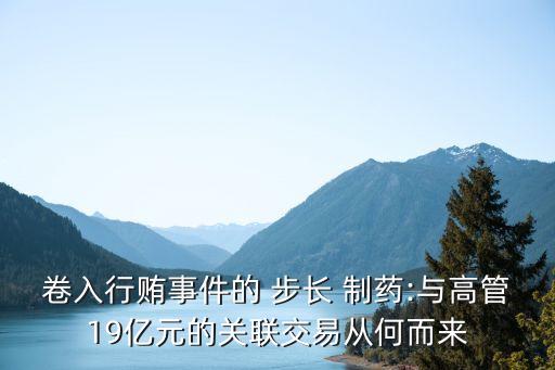 卷入行賄事件的 步長 制藥:與高管19億元的關聯(lián)交易從何而來
