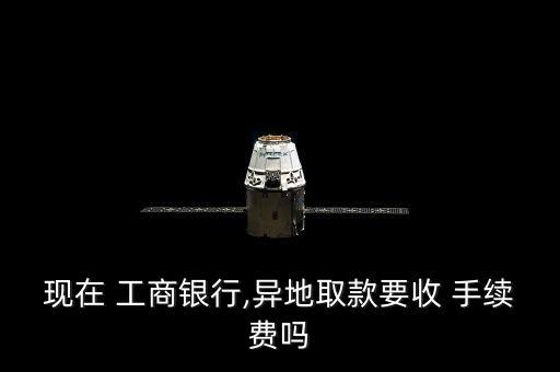 現在 工商銀行,異地取款要收 手續(xù)費嗎