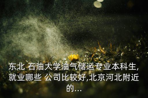 東北 石油大學油氣儲運專業(yè)本科生,就業(yè)哪些 公司比較好,北京河北附近的...