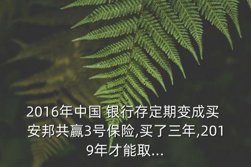 2016年中國 銀行存定期變成買 安邦共贏3號(hào)保險(xiǎn),買了三年,2019年才能取...