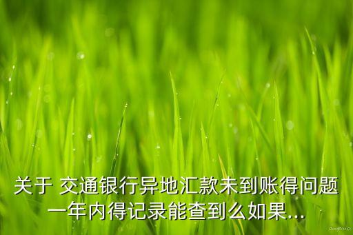 關于 交通銀行異地匯款未到賬得問題一年內得記錄能查到么如果...