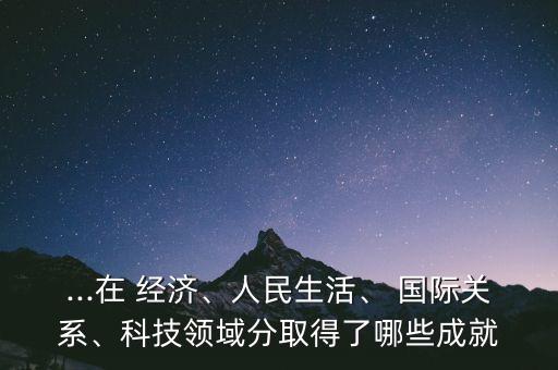 ...在 經(jīng)濟、人民生活、 國際關(guān)系、科技領(lǐng)域分取得了哪些成就
