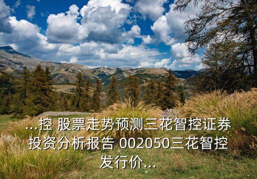 ...控 股票走勢預(yù)測三花智控證券投資分析報(bào)告 002050三花智控發(fā)行價...