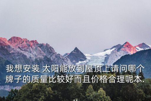 我想安裝 太陽能放到屋頂上請問哪個牌子的質(zhì)量比較好而且價(jià)格合理呢本...