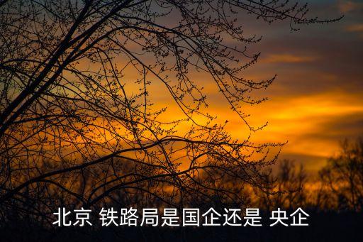 北京 鐵路局是國(guó)企還是 央企