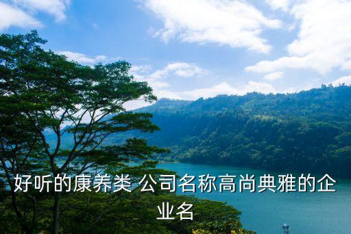 好聽(tīng)的康養(yǎng)類(lèi) 公司名稱(chēng)高尚典雅的企業(yè)名