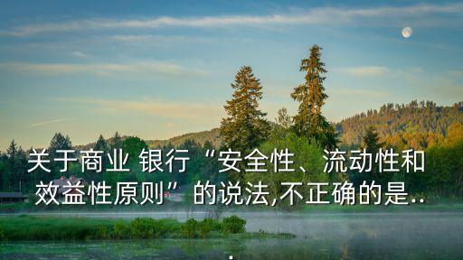 關(guān)于商業(yè) 銀行“安全性、流動(dòng)性和 效益性原則”的說(shuō)法,不正確的是...