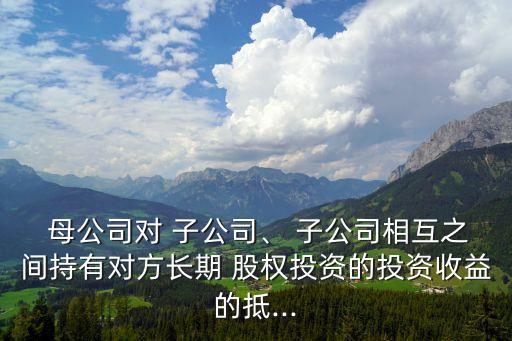  母公司對 子公司、 子公司相互之間持有對方長期 股權投資的投資收益的抵...
