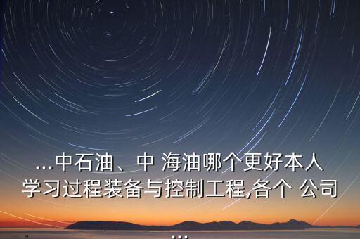 ...中石油、中 海油哪個更好本人學習過程裝備與控制工程,各個 公司...