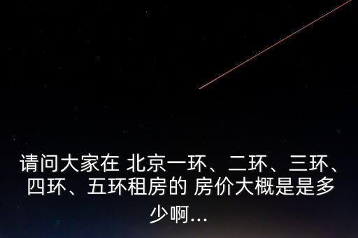 請問大家在 北京一環(huán)、二環(huán)、三環(huán)、 四環(huán)、五環(huán)租房的 房價大概是是多少啊...